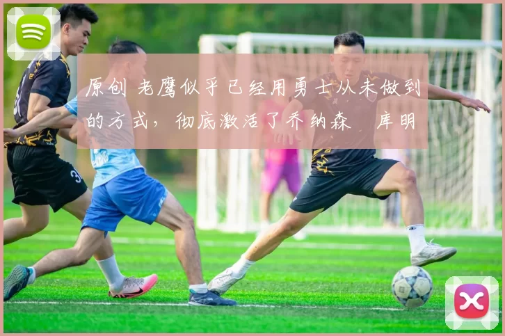 原创 老鹰似乎已经用勇士从未做到的方式，彻底激活了乔纳森・库明加