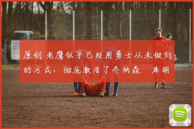 原创 老鹰似乎已经用勇士从未做到的方式,彻底激活了乔纳森・库明加