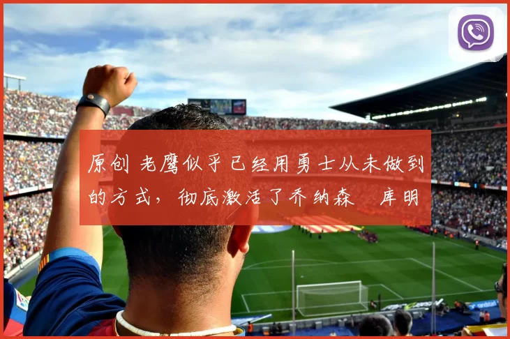 原创 老鹰似乎已经用勇士从未做到的方式,彻底激活了乔纳森・库明加