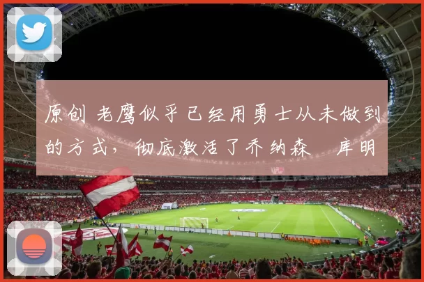 原创 老鹰似乎已经用勇士从未做到的方式，彻底激活了乔纳森・库明加