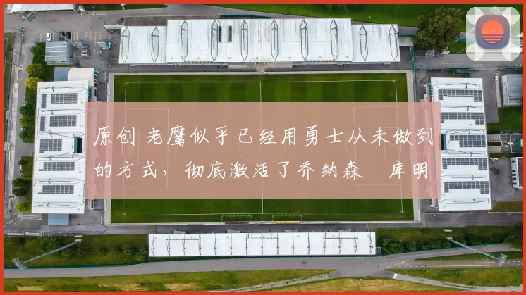 原创 老鹰似乎已经用勇士从未做到的方式，彻底激活了乔纳森・库明加
