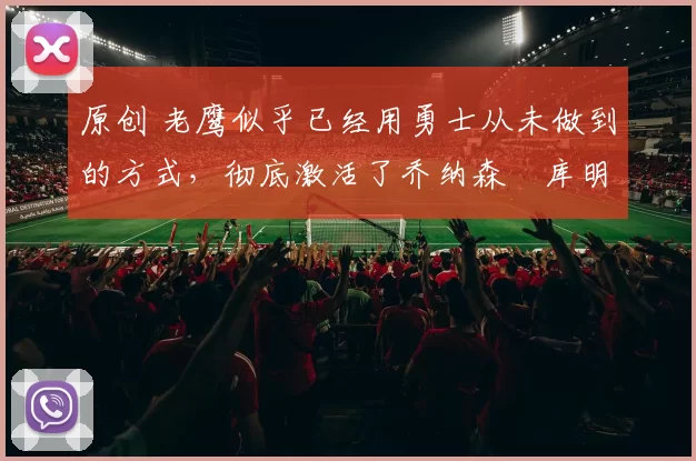 原创 老鹰似乎已经用勇士从未做到的方式,彻底激活了乔纳森・库明加