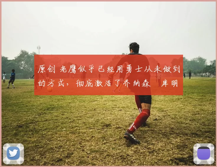 原创 老鹰似乎已经用勇士从未做到的方式，彻底激活了乔纳森・库明加