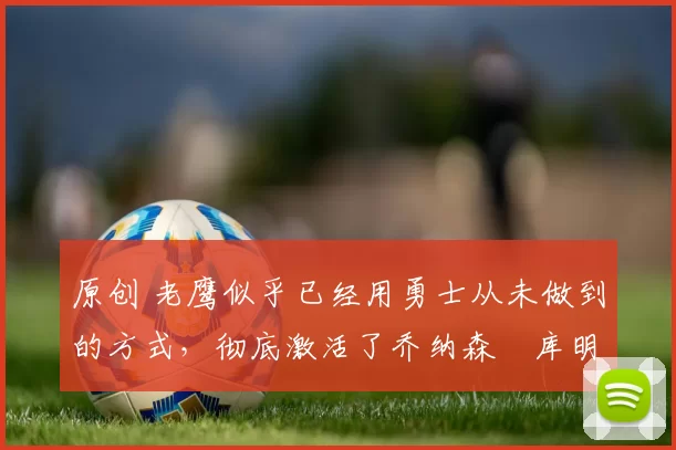 原创 老鹰似乎已经用勇士从未做到的方式，彻底激活了乔纳森・库明加