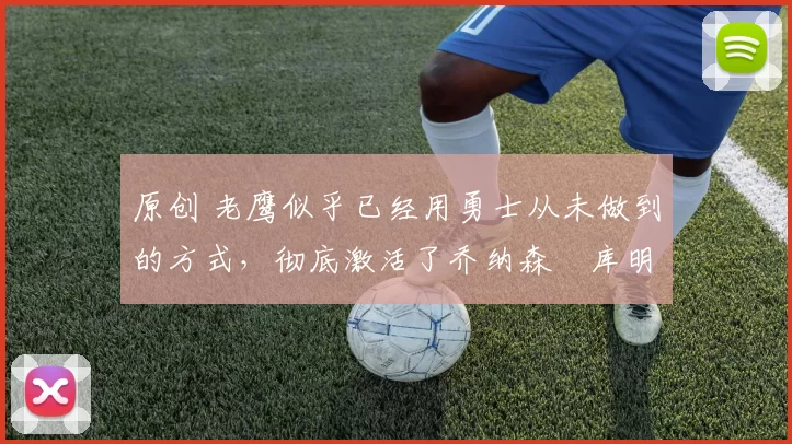 原创 老鹰似乎已经用勇士从未做到的方式，彻底激活了乔纳森・库明加