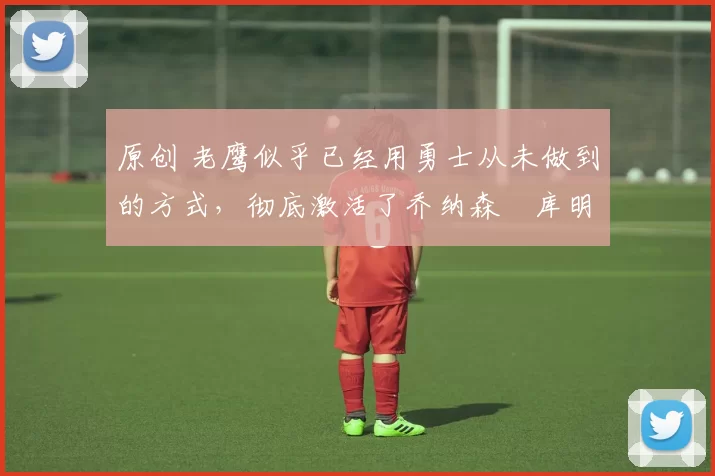 原创 老鹰似乎已经用勇士从未做到的方式,彻底激活了乔纳森・库明加