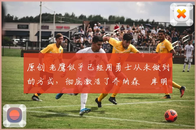 原创 老鹰似乎已经用勇士从未做到的方式,彻底激活了乔纳森・库明加