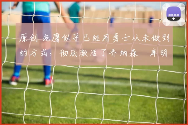 原创 老鹰似乎已经用勇士从未做到的方式，彻底激活了乔纳森・库明加