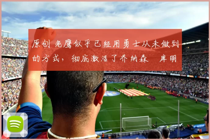 原创 老鹰似乎已经用勇士从未做到的方式，彻底激活了乔纳森・库明加