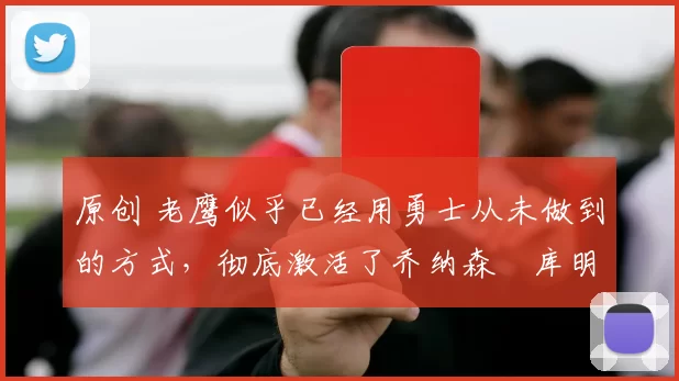 原创 老鹰似乎已经用勇士从未做到的方式，彻底激活了乔纳森・库明加