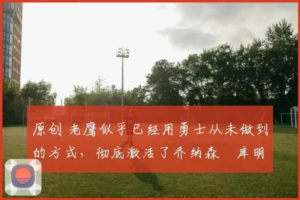 原创 老鹰似乎已经用勇士从未做到的方式,彻底激活了乔纳森・库明加