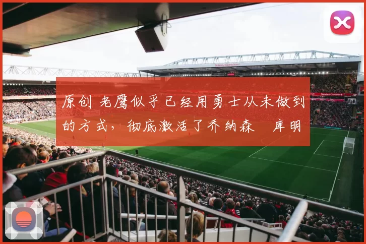 原创 老鹰似乎已经用勇士从未做到的方式，彻底激活了乔纳森・库明加