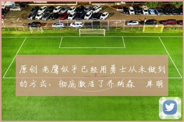 原创 老鹰似乎已经用勇士从未做到的方式,彻底激活了乔纳森・库明加