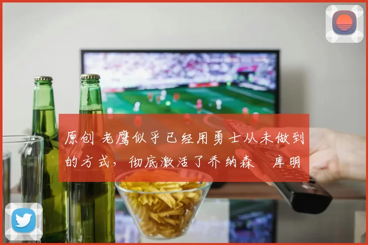 原创 老鹰似乎已经用勇士从未做到的方式，彻底激活了乔纳森・库明加