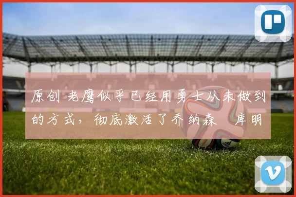 原创 老鹰似乎已经用勇士从未做到的方式，彻底激活了乔纳森・库明加