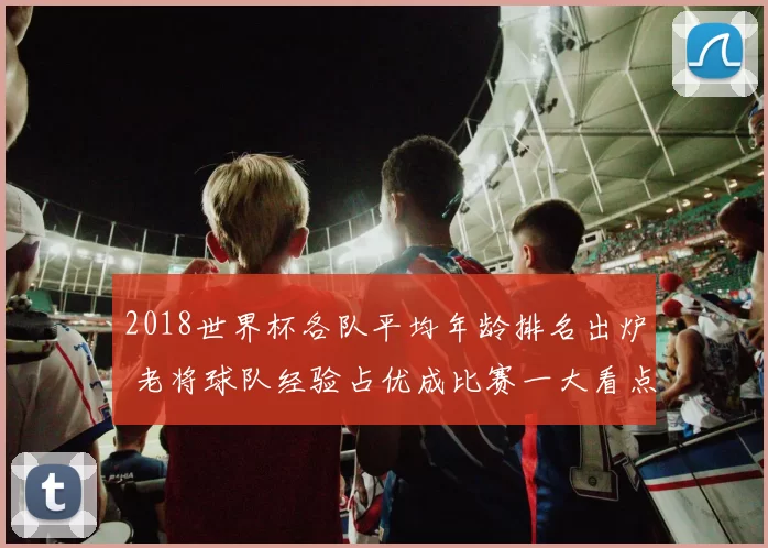 2018世界杯各队平均年龄排名出炉 老将球队经验占优成比赛一大看点