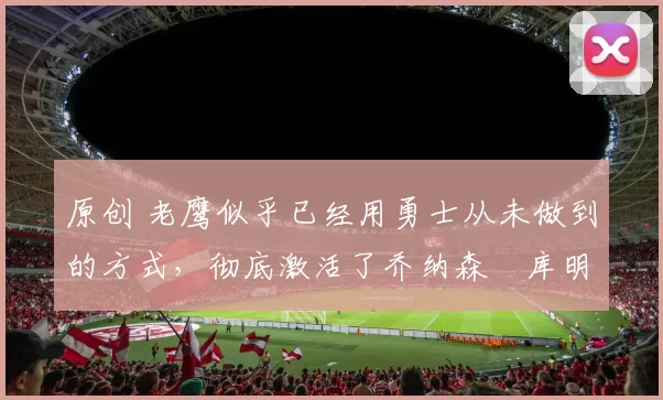 原创 老鹰似乎已经用勇士从未做到的方式，彻底激活了乔纳森・库明加