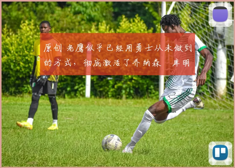 原创 老鹰似乎已经用勇士从未做到的方式，彻底激活了乔纳森・库明加