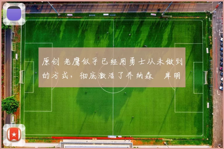 原创 老鹰似乎已经用勇士从未做到的方式，彻底激活了乔纳森・库明加