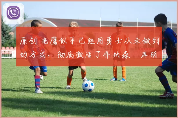 原创 老鹰似乎已经用勇士从未做到的方式,彻底激活了乔纳森・库明加