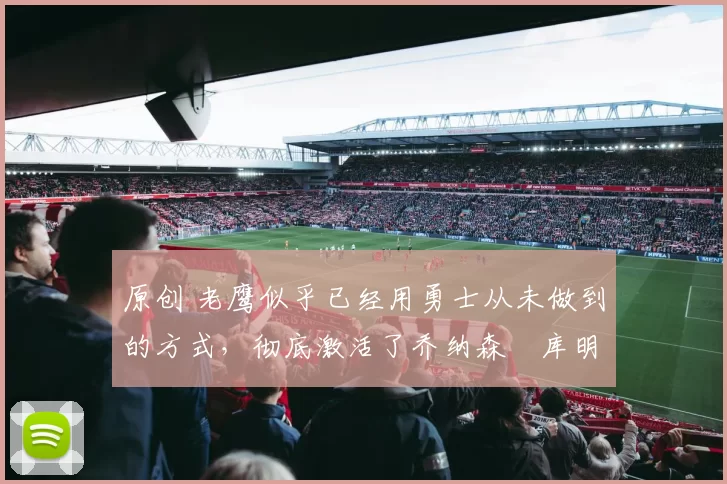 原创 老鹰似乎已经用勇士从未做到的方式，彻底激活了乔纳森・库明加