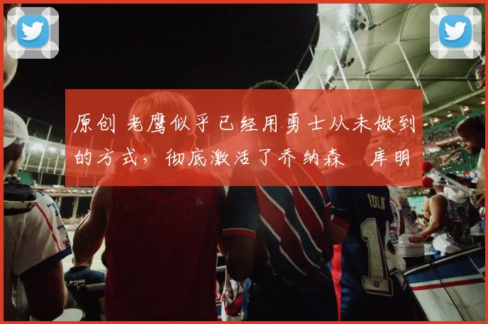 原创 老鹰似乎已经用勇士从未做到的方式，彻底激活了乔纳森・库明加