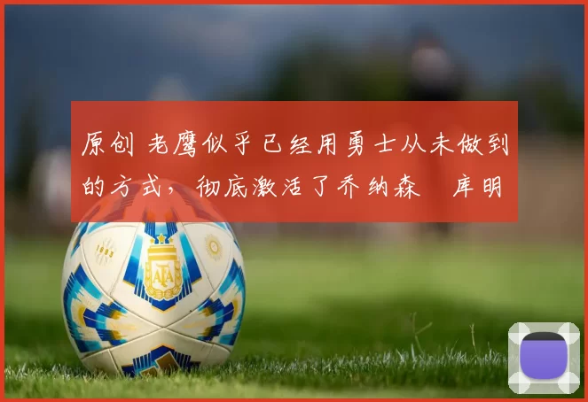 原创 老鹰似乎已经用勇士从未做到的方式，彻底激活了乔纳森・库明加