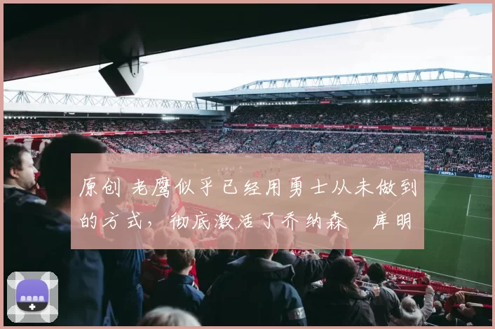 原创 老鹰似乎已经用勇士从未做到的方式，彻底激活了乔纳森・库明加