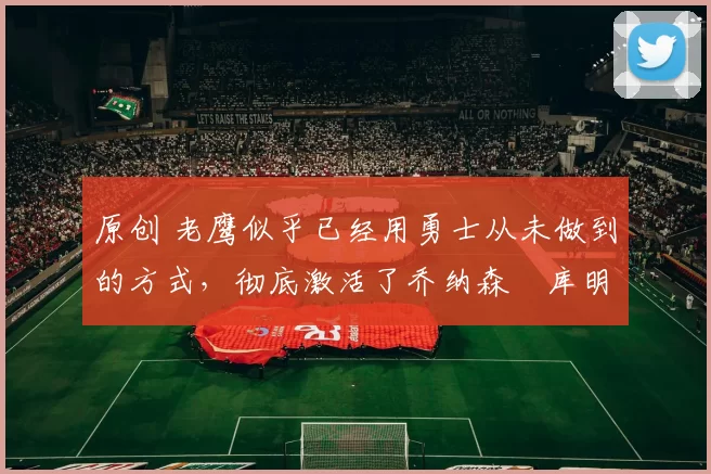 原创 老鹰似乎已经用勇士从未做到的方式,彻底激活了乔纳森・库明加