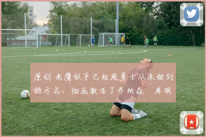 原创 老鹰似乎已经用勇士从未做到的方式，彻底激活了乔纳森・库明加