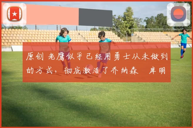 原创 老鹰似乎已经用勇士从未做到的方式,彻底激活了乔纳森・库明加