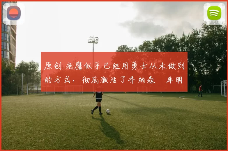 原创 老鹰似乎已经用勇士从未做到的方式，彻底激活了乔纳森・库明加