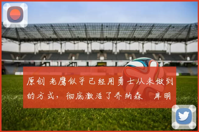 原创 老鹰似乎已经用勇士从未做到的方式,彻底激活了乔纳森・库明加