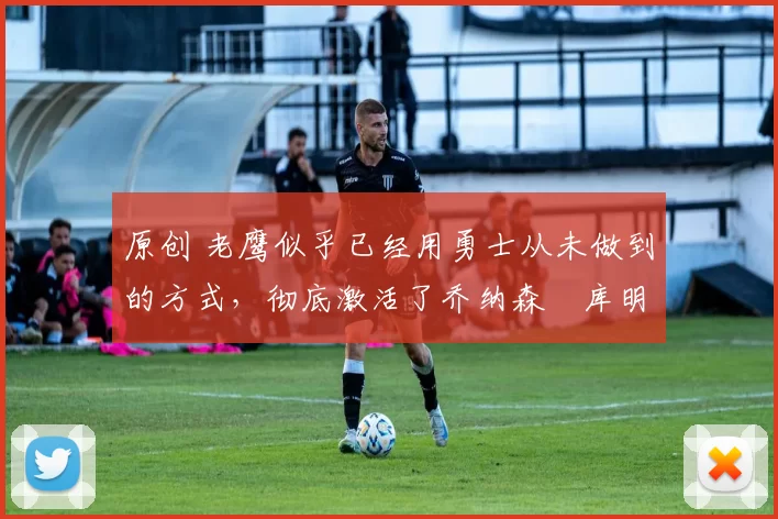 原创 老鹰似乎已经用勇士从未做到的方式,彻底激活了乔纳森・库明加