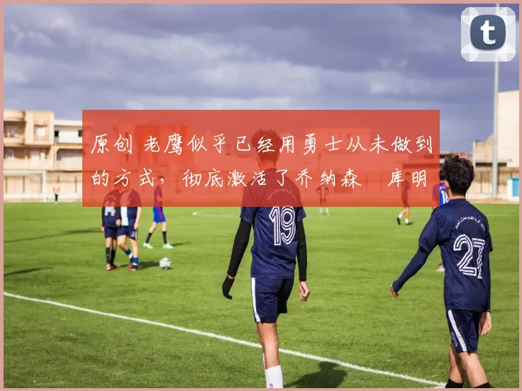 原创 老鹰似乎已经用勇士从未做到的方式,彻底激活了乔纳森・库明加