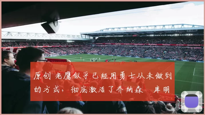 原创 老鹰似乎已经用勇士从未做到的方式，彻底激活了乔纳森・库明加