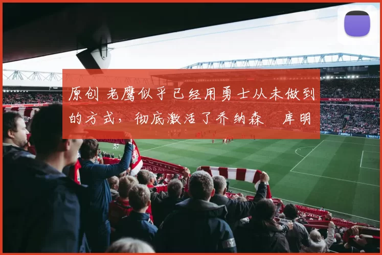 原创 老鹰似乎已经用勇士从未做到的方式，彻底激活了乔纳森・库明加