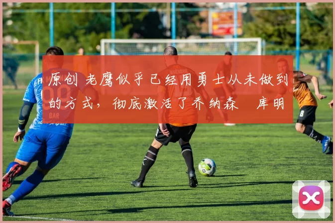 原创 老鹰似乎已经用勇士从未做到的方式,彻底激活了乔纳森・库明加