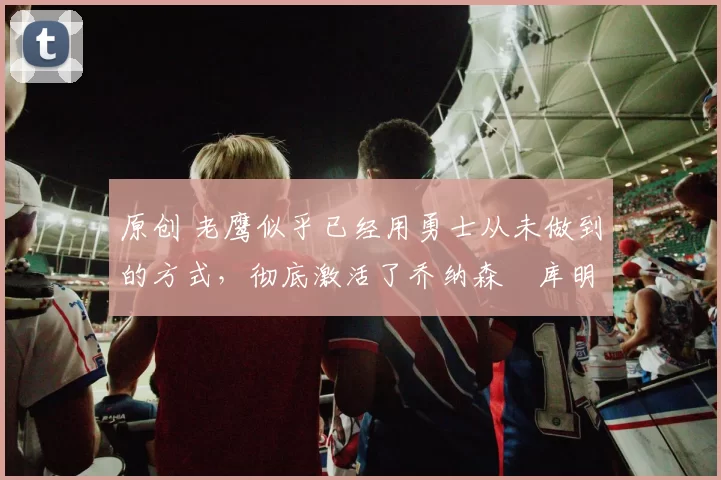 原创 老鹰似乎已经用勇士从未做到的方式，彻底激活了乔纳森・库明加