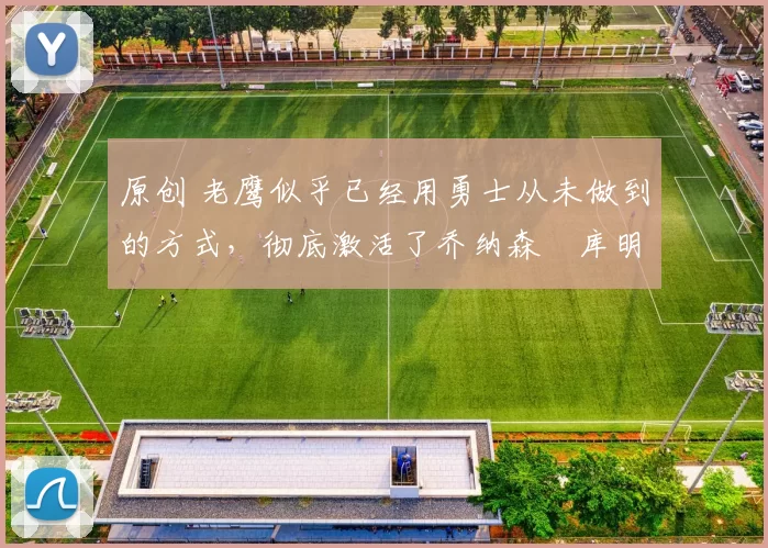 原创 老鹰似乎已经用勇士从未做到的方式，彻底激活了乔纳森・库明加