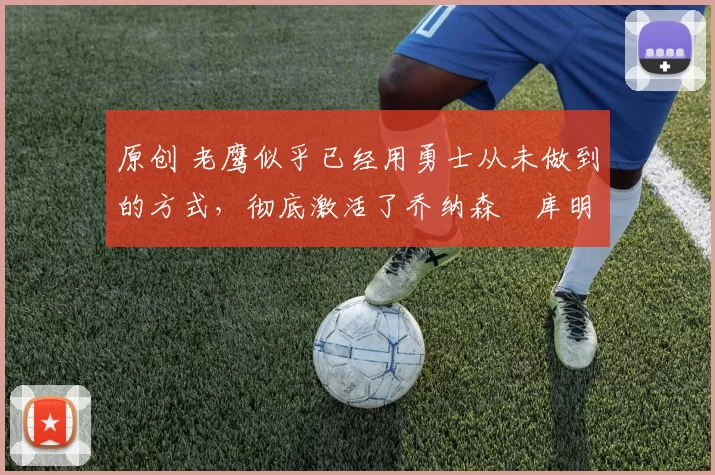 原创 老鹰似乎已经用勇士从未做到的方式，彻底激活了乔纳森・库明加