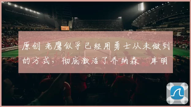 原创 老鹰似乎已经用勇士从未做到的方式,彻底激活了乔纳森・库明加