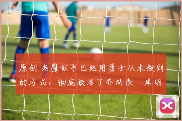 原创 老鹰似乎已经用勇士从未做到的方式，彻底激活了乔纳森・库明加