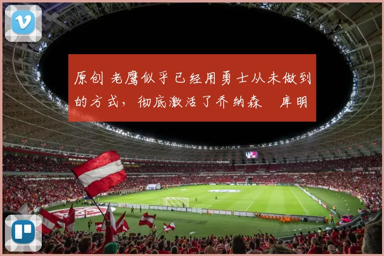 原创 老鹰似乎已经用勇士从未做到的方式，彻底激活了乔纳森・库明加