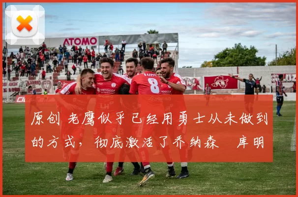 原创 老鹰似乎已经用勇士从未做到的方式,彻底激活了乔纳森・库明加