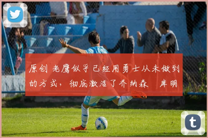 原创 老鹰似乎已经用勇士从未做到的方式，彻底激活了乔纳森・库明加