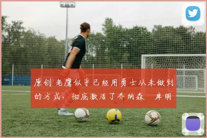 原创 老鹰似乎已经用勇士从未做到的方式，彻底激活了乔纳森・库明加