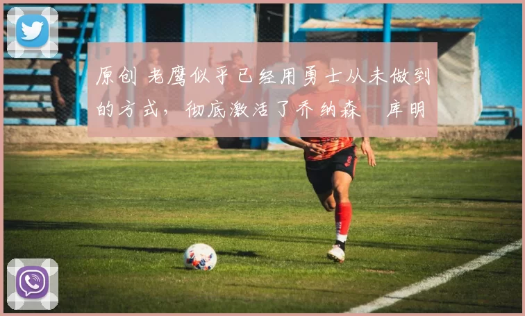 原创 老鹰似乎已经用勇士从未做到的方式，彻底激活了乔纳森・库明加