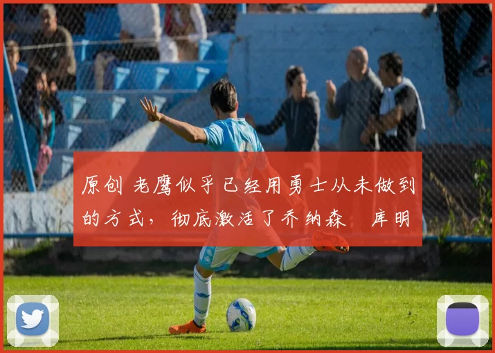 原创 老鹰似乎已经用勇士从未做到的方式，彻底激活了乔纳森・库明加