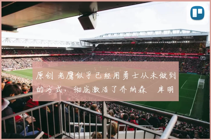 原创 老鹰似乎已经用勇士从未做到的方式，彻底激活了乔纳森・库明加